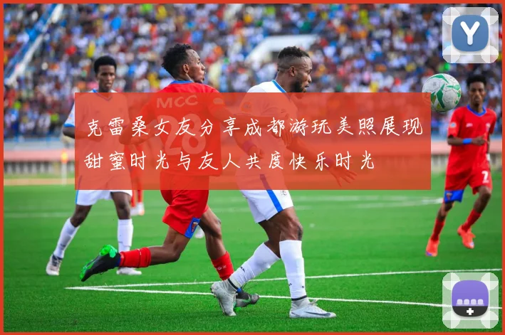 克雷桑女友分享成都游玩美照展现甜蜜时光与友人共度快乐时光