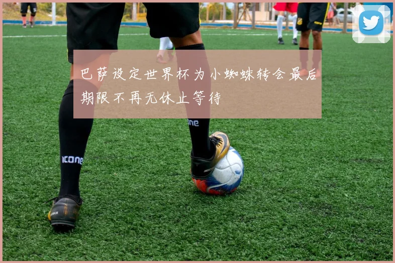 巴萨设定世界杯为小蜘蛛转会最后期限不再无休止等待