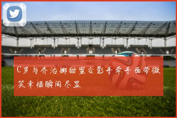 C罗与乔治娜甜蜜合影手牵手面带微笑幸福瞬间尽显