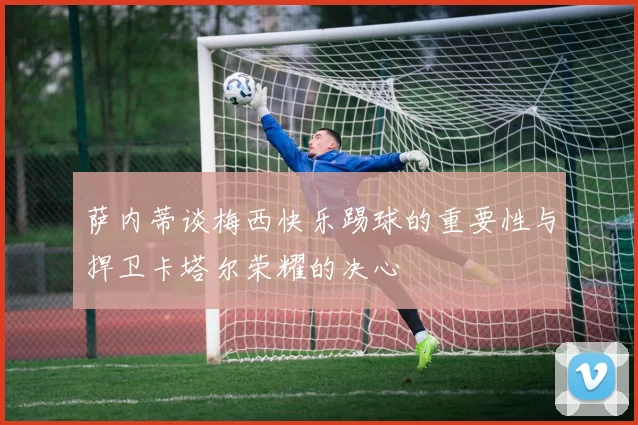 萨内蒂谈梅西快乐踢球的重要性与捍卫卡塔尔荣耀的决心