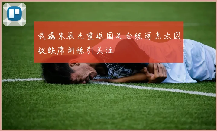 武磊朱辰杰重返国足合练蒋光太因故缺席训练引关注