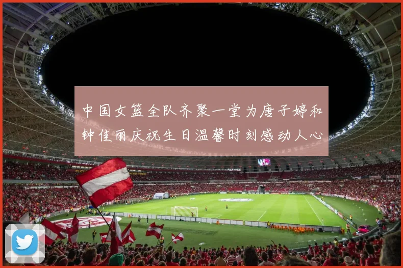 中国女篮全队齐聚一堂为唐子婷和钟佳丽庆祝生日温馨时刻感动人心