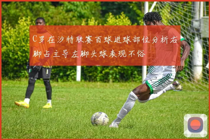C罗在沙特联赛百球进球部位分析右脚占主导左脚头球表现不俗