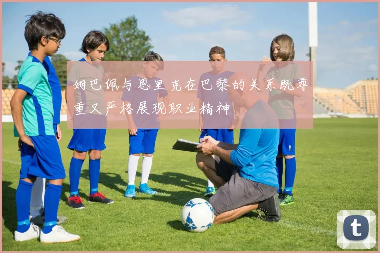 姆巴佩与恩里克在巴黎的关系既尊重又严格展现职业精神