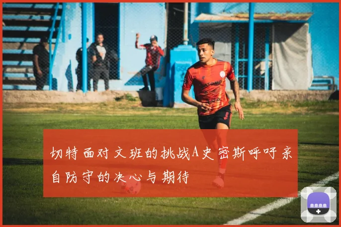 切特面对文班的挑战A史密斯呼吁亲自防守的决心与期待