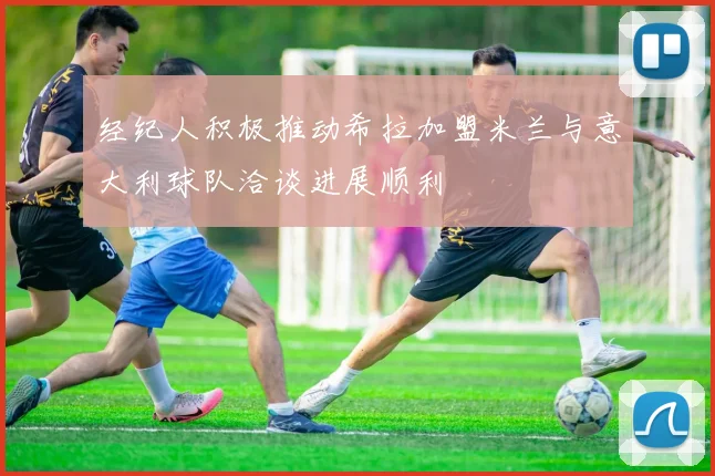 经纪人积极推动希拉加盟米兰与意大利球队洽谈进展顺利