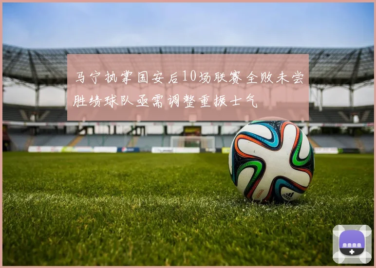 马宁执掌国安后10场联赛全败未尝胜绩球队亟需调整重振士气