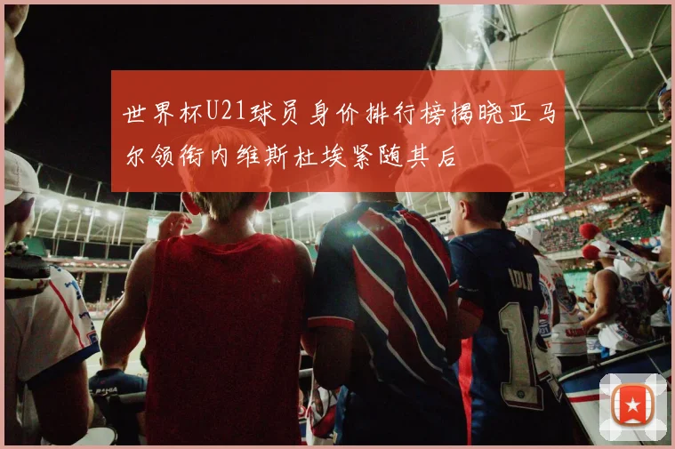 世界杯U21球员身价排行榜揭晓亚马尔领衔内维斯杜埃紧随其后